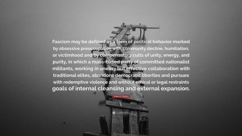 Robert O. Paxton Quote: “Fascism may be defined as a form of political behavior marked by obsessive preoccupation with community decline, humiliation, or victimhood and by compensatory cults of unity, energy, and purity, in which a mass-based party of committed nationalist militants, working in uneasy but effective collaboration with traditional elites, abandons democratic liberties and pursues with redemptive violence and without ethical or legal restraints goals of internal cleansing and external expansion.”