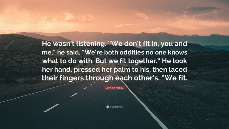 Jennifer Ashley Quote: “He wasn’t listening. “We don’t fit in, you and me,” he said. “We’re both oddities no one knows what to do with. But we fit together.” He took her hand, pressed her palm to his, then laced their fingers through each other’s. “We fit.”
