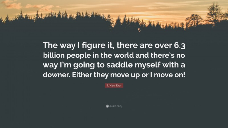 T. Harv Eker Quote: “The way I figure it, there are over 6.3 billion people in the world and there’s no way I’m going to saddle myself with a downer. Either they move up or I move on!”
