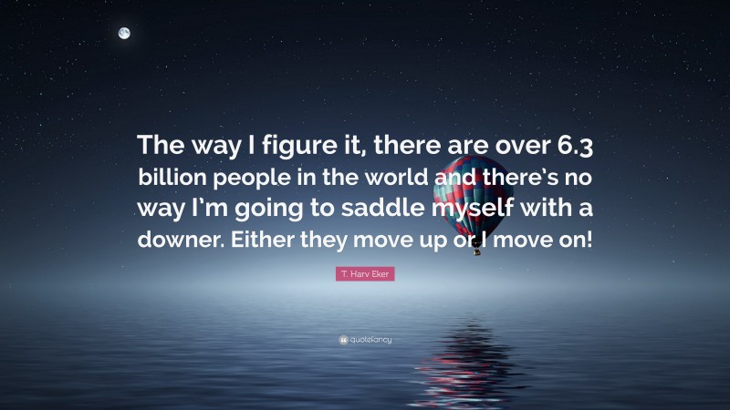 T. Harv Eker Quote: “The way I figure it, there are over 6.3 billion people in the world and there’s no way I’m going to saddle myself with a downer. Either they move up or I move on!”