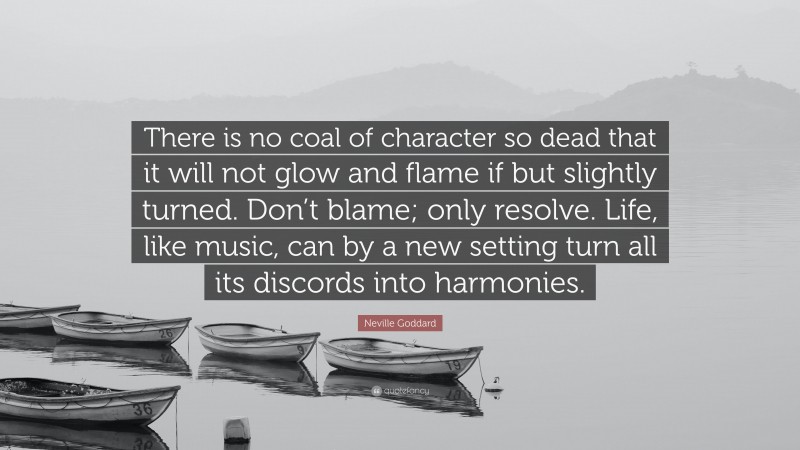 Neville Goddard Quote: “There is no coal of character so dead that it will not glow and flame if but slightly turned. Don’t blame; only resolve. Life, like music, can by a new setting turn all its discords into harmonies.”