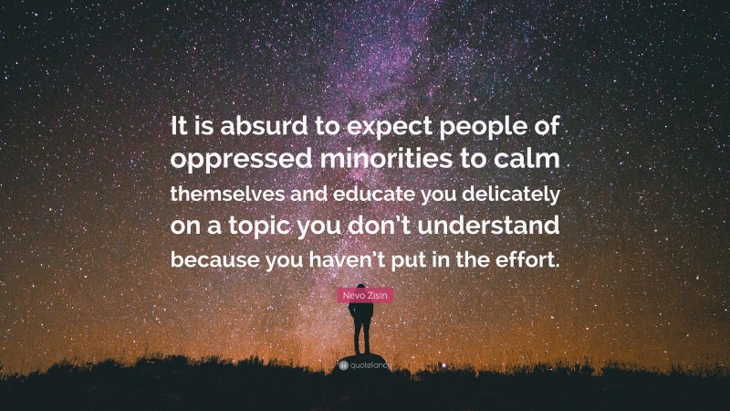 Nevo Zisin Quote: “It is absurd to expect people of oppressed minorities to calm themselves and educate you delicately on a topic you don’t understand because you haven’t put in the effort.”