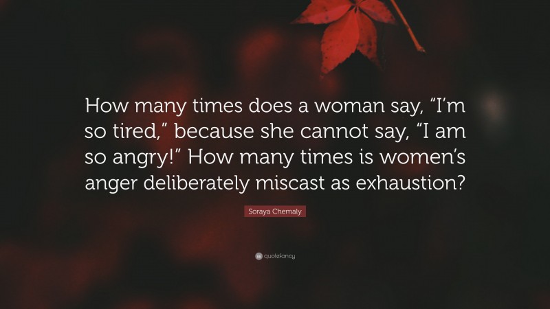 Soraya Chemaly Quote: “How many times does a woman say, “I’m so tired,” because she cannot say, “I am so angry!” How many times is women’s anger deliberately miscast as exhaustion?”