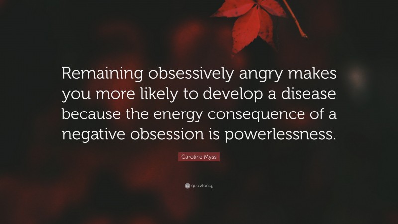 Caroline Myss Quote: “Remaining obsessively angry makes you more likely to develop a disease because the energy consequence of a negative obsession is powerlessness.”