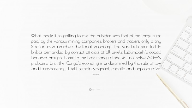 Tim Butcher Quote: “What made it so galling to me, the outsider, was that of the large sums paid by the various mining companies, brokers and traders, only a tiny fraction ever reached the local economy. The vast bulk was lost in bribes demanded by corrupt officials at all levels. Lubumbashi’s cobalt bonanza brought home to me how money alone will not solve Africa’s problems. Until the Congo’s economy is underpinned by the rule of law and transparency, it will remain stagnant, chaotic and unproductive.”