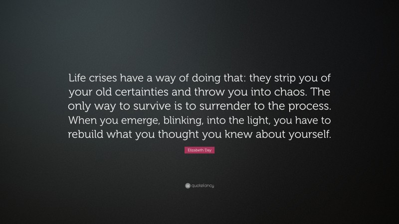 Elizabeth Day Quote: “Life crises have a way of doing that: they strip you of your old certainties and throw you into chaos. The only way to survive is to surrender to the process. When you emerge, blinking, into the light, you have to rebuild what you thought you knew about yourself.”