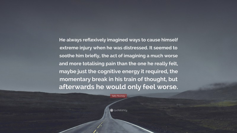 Sally Rooney Quote: “He always reflexively imagined ways to cause himself extreme injury when he was distressed. It seemed to soothe him briefly, the act of imagining a much worse and more totalising pain than the one he really felt, maybe just the cognitive energy it required, the momentary break in his train of thought, but afterwards he would only feel worse.”