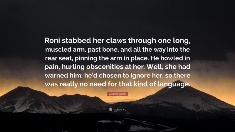 Suzanne Wright Quote: “Roni stabbed her claws through one long, muscled arm, past bone, and all the way into the rear seat, pinning the arm in place. He howled in pain, hurling obscenities at her. Well, she had warned him; he’d chosen to ignore her, so there was really no need for that kind of language.”