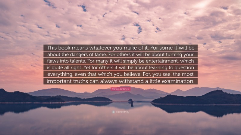 Brandon Sanderson Quote: “This book means whatever you make of it. For some it will be about the dangers of fame. For others it will be about turning your flaws into talents. For many it will simply be entertainment, which is quite all right. Yet for others it will be about learning to question everything, even that which you believe. For, you see, the most important truths can always withstand a little examination.”