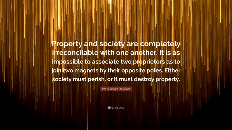Pierre-Joseph Proudhon Quote: “Property and society are completely irreconcilable with one another. It is as impossible to associate two proprietors as to join two magnets by their opposite poles. Either society must perish, or it must destroy property.”