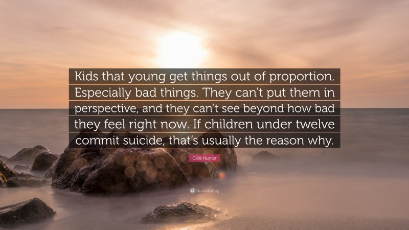 Cara Hunter Quote: “Kids that young get things out of proportion. Especially bad things. They can’t put them in perspective, and they can’t see beyond how bad they feel right now. If children under twelve commit suicide, that’s usually the reason why.”