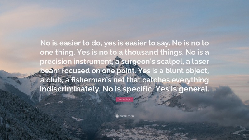 Jason Fried Quote: “No is easier to do, yes is easier to say. No is no to one thing. Yes is no to a thousand things. No is a precision instrument, a surgeon’s scalpel, a laser beam focused on one point. Yes is a blunt object, a club, a fisherman’s net that catches everything indiscriminately. No is specific. Yes is general.”