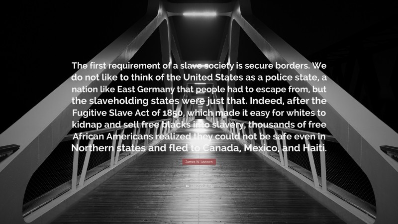 James W. Loewen Quote: “The first requirement of a slave society is secure borders. We do not like to think of the United States as a police state, a nation like East Germany that people had to escape from, but the slaveholding states were just that. Indeed, after the Fugitive Slave Act of 1850, which made it easy for whites to kidnap and sell free blacks into slavery, thousands of free African Americans realized they could not be safe even in Northern states and fled to Canada, Mexico, and Haiti.”