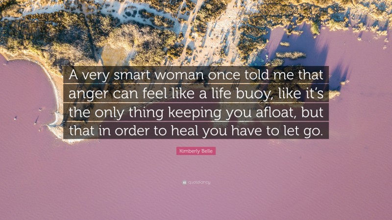 Kimberly Belle Quote: “A very smart woman once told me that anger can feel like a life buoy, like it’s the only thing keeping you afloat, but that in order to heal you have to let go.”