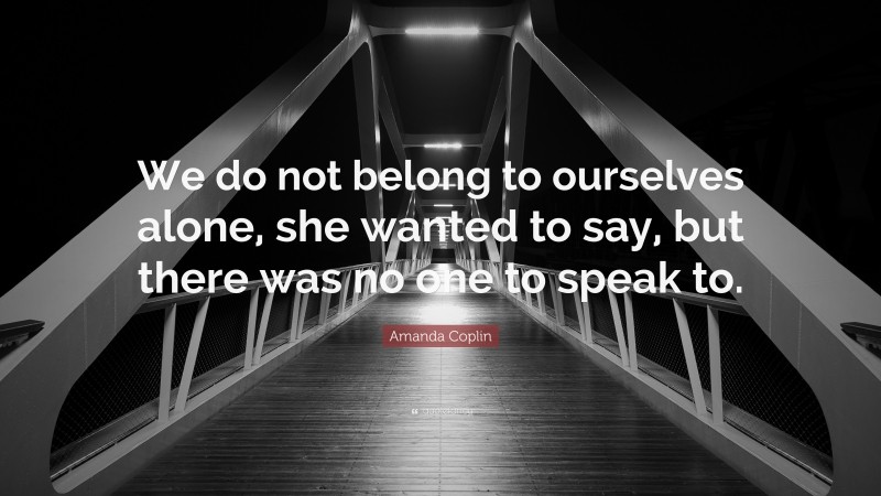 Amanda Coplin Quote: “We do not belong to ourselves alone, she wanted to say, but there was no one to speak to.”