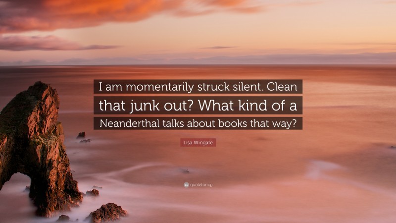 Lisa Wingate Quote: “I am momentarily struck silent. Clean that junk out? What kind of a Neanderthal talks about books that way?”