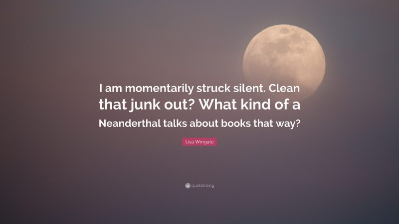 Lisa Wingate Quote: “I am momentarily struck silent. Clean that junk out? What kind of a Neanderthal talks about books that way?”