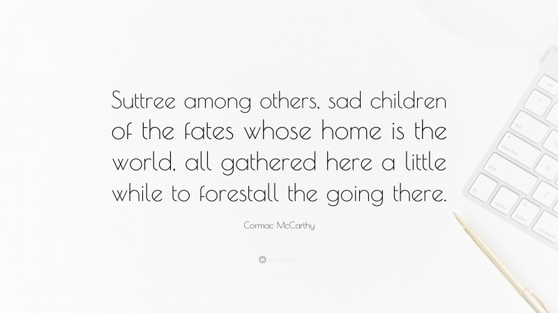 Cormac McCarthy Quote: “Suttree among others, sad children of the fates whose home is the world, all gathered here a little while to forestall the going there.”