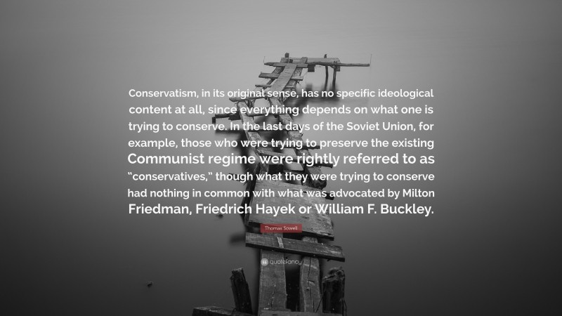 Thomas Sowell Quote: “Conservatism, in its original sense, has no specific ideological content at all, since everything depends on what one is trying to conserve. In the last days of the Soviet Union, for example, those who were trying to preserve the existing Communist regime were rightly referred to as “conservatives,” though what they were trying to conserve had nothing in common with what was advocated by Milton Friedman, Friedrich Hayek or William F. Buckley.”