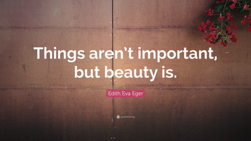 Edith Eva Eger Quote: “Things aren’t important, but beauty is.”