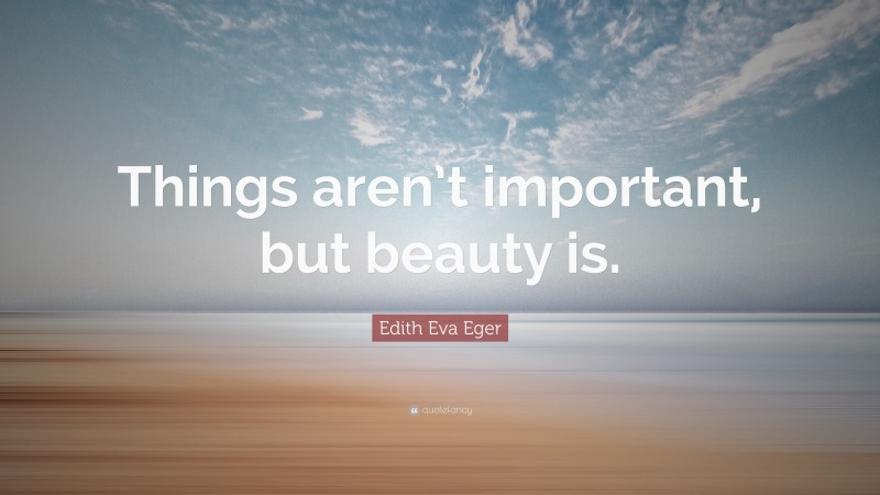 Edith Eva Eger Quote: “Things aren’t important, but beauty is.”