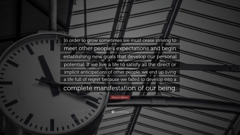 Kilroy J. Oldster Quote: “In order to grow sometimes we must cease striving to meet other people’s expectations and begin establishing new goals that develop our personal potential. If we live a life to satisfy all the direct or implicit anticipations of other people, we end up living a life full of regret because we failed to develop into a complete manifestation of our being.”