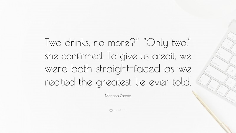 Mariana Zapata Quote: “Two drinks, no more?” “Only two,” she confirmed. To give us credit, we were both straight-faced as we recited the greatest lie ever told.”