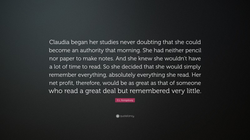 E.L. Konigsburg Quote: “Claudia began her studies never doubting that she could become an authority that morning. She had neither pencil nor paper to make notes. And she knew she wouldn’t have a lot of time to read. So she decided that she would simply remember everything, absolutely everything she read. Her net profit, therefore, would be as great as that of someone who read a great deal but remembered very little.”