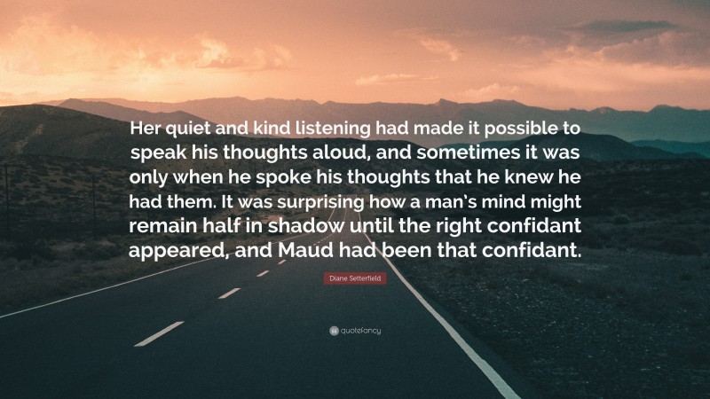 Diane Setterfield Quote: “Her quiet and kind listening had made it possible to speak his thoughts aloud, and sometimes it was only when he spoke his thoughts that he knew he had them. It was surprising how a man’s mind might remain half in shadow until the right confidant appeared, and Maud had been that confidant.”