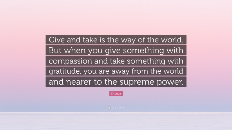 Shunya Quote: “Give and take is the way of the world. But when you give something with compassion and take something with gratitude, you are away from the world and nearer to the supreme power.”