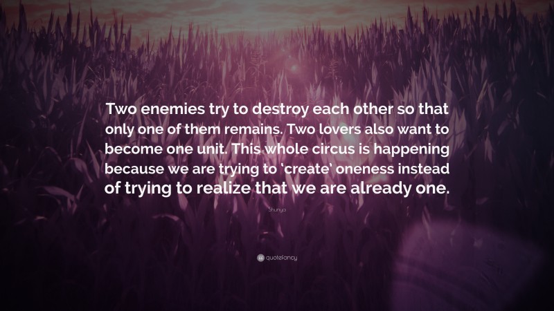 Shunya Quote: “Two enemies try to destroy each other so that only one of them remains. Two lovers also want to become one unit. This whole circus is happening because we are trying to ‘create’ oneness instead of trying to realize that we are already one.”