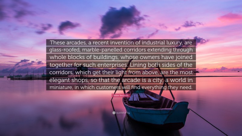 Walter Benjamin Quote: “These arcades, a recent invention of industrial luxury, are glass-roofed, marble-panelled corridors extending through whole blocks of buildings, whose owners have joined together for such enterprises. Lining both sides of the corridors, which get their light from above, are the most elegant shops, so that the arcade is a city, a world in miniature, in which customers will find everything they need.”