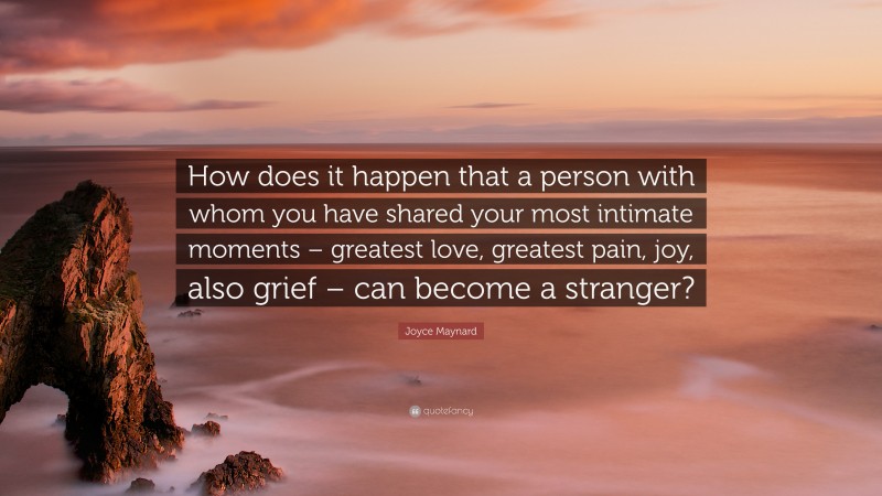Joyce Maynard Quote: “How does it happen that a person with whom you have shared your most intimate moments – greatest love, greatest pain, joy, also grief – can become a stranger?”