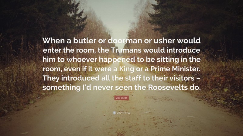 J.B. West Quote: “When a butler or doorman or usher would enter the room, the Trumans would introduce him to whoever happened to be sitting in the room, even if it were a King or a Prime Minister. They introduced all the staff to their visitors – something I’d never seen the Roosevelts do.”