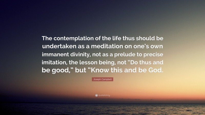 Joseph Campbell Quote: “The contemplation of the life thus should be undertaken as a meditation on one’s own immanent divinity, not as a prelude to precise imitation, the lesson being, not “Do thus and be good,” but “Know this and be God.”