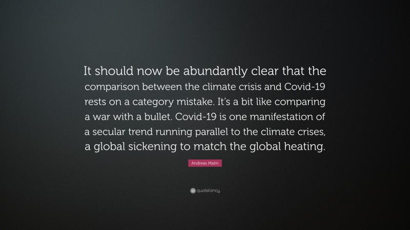 Andreas Malm Quote: “It should now be abundantly clear that the comparison between the climate crisis and Covid-19 rests on a category mistake. It’s a bit like comparing a war with a bullet. Covid-19 is one manifestation of a secular trend running parallel to the climate crises, a global sickening to match the global heating.”