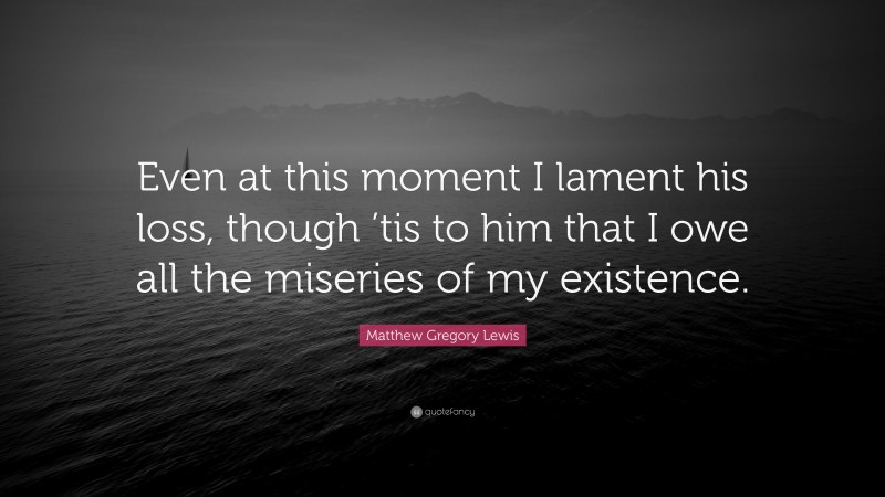 Matthew Gregory Lewis Quote: “Even at this moment I lament his loss, though ’tis to him that I owe all the miseries of my existence.”