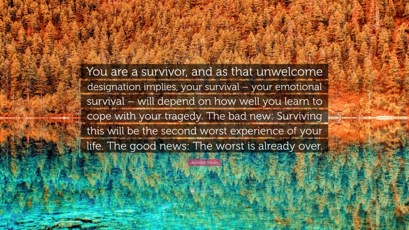 Jennifer Niven Quote: “You are a survivor, and as that unwelcome designation implies, your survival – your emotional survival – will depend on how well you learn to cope with your tragedy. The bad new: Surviving this will be the second worst experience of your life. The good news: The worst is already over.”