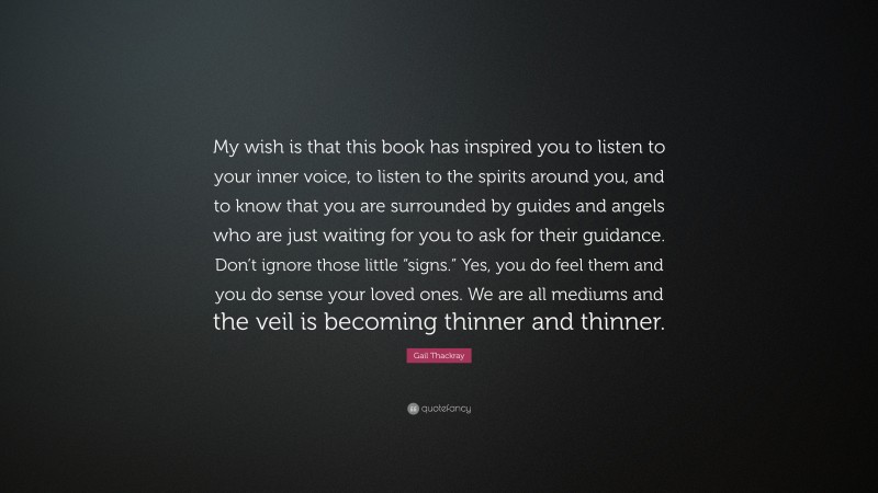 Gail Thackray Quote: “My wish is that this book has inspired you to listen to your inner voice, to listen to the spirits around you, and to know that you are surrounded by guides and angels who are just waiting for you to ask for their guidance. Don’t ignore those little “signs.” Yes, you do feel them and you do sense your loved ones. We are all mediums and the veil is becoming thinner and thinner.”