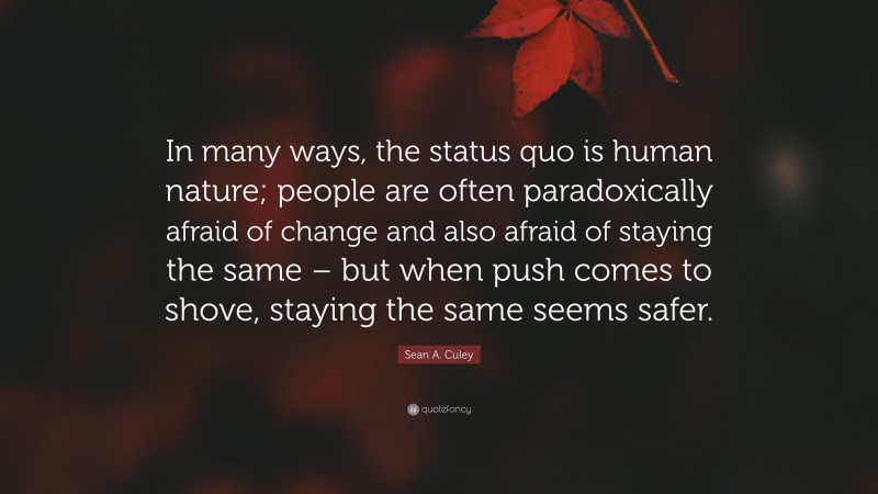 Sean A. Culey Quote: “In many ways, the status quo is human nature; people are often paradoxically afraid of change and also afraid of staying the same – but when push comes to shove, staying the same seems safer.”