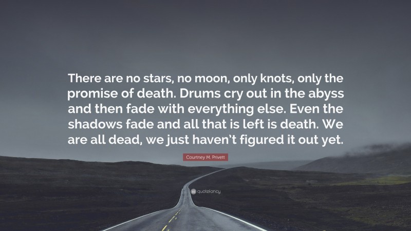 Courtney M. Privett Quote: “There are no stars, no moon, only knots, only the promise of death. Drums cry out in the abyss and then fade with everything else. Even the shadows fade and all that is left is death. We are all dead, we just haven’t figured it out yet.”