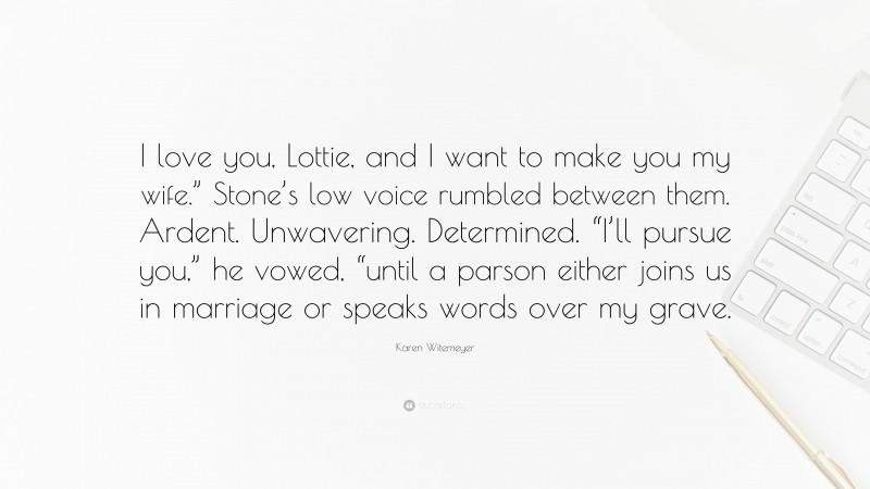 Karen Witemeyer Quote: “I love you, Lottie, and I want to make you my wife.” Stone’s low voice rumbled between them. Ardent. Unwavering. Determined. “I’ll pursue you,” he vowed, “until a parson either joins us in marriage or speaks words over my grave.”