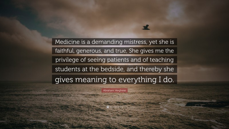 Abraham Verghese Quote: “Medicine is a demanding mistress, yet she is faithful, generous, and true, She gives me the privilege of seeing patients and of teaching students at the bedside, and thereby she gives meaning to everything I do.”