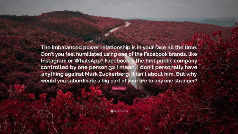 Jaron Lanier Quote: “The imbalanced power relationship is in your face all the time. Don’t you feel humiliated using one of the Facebook brands, like Instagram or WhatsApp? Facebook is the first public company controlled by one person.32 I mean, I don’t personally have anything against Mark Zuckerberg. It isn’t about him. But why would you subordinate a big part of your life to any one stranger?”