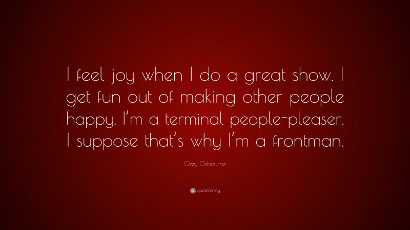 Ozzy Osbourne Quote: “I feel joy when I do a great show. I get fun out of making other people happy. I’m a terminal people-pleaser. I suppose that’s why I’m a frontman.”