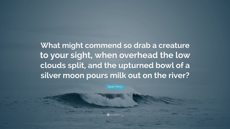 Sarah Perry Quote: “What might commend so drab a creature to your sight, when overhead the low clouds split, and the upturned bowl of a silver moon pours milk out on the river?”