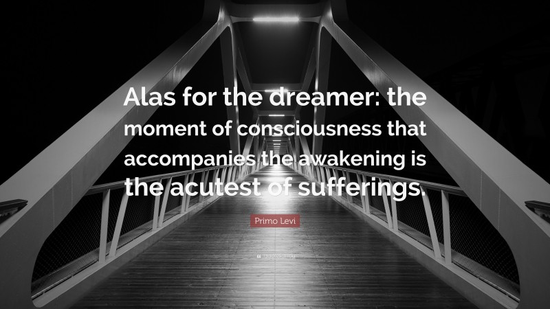 Primo Levi Quote: “Alas for the dreamer: the moment of consciousness that accompanies the awakening is the acutest of sufferings.”
