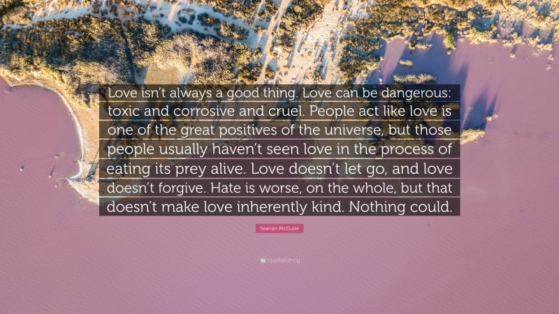 Seanan McGuire Quote: “Love isn’t always a good thing. Love can be dangerous: toxic and corrosive and cruel. People act like love is one of the great positives of the universe, but those people usually haven’t seen love in the process of eating its prey alive. Love doesn’t let go, and love doesn’t forgive. Hate is worse, on the whole, but that doesn’t make love inherently kind. Nothing could.”