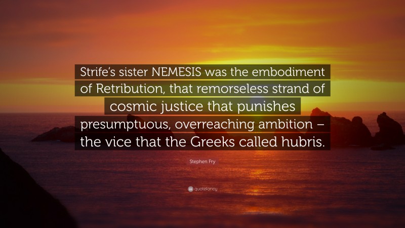 Stephen Fry Quote: “Strife’s sister NEMESIS was the embodiment of Retribution, that remorseless strand of cosmic justice that punishes presumptuous, overreaching ambition – the vice that the Greeks called hubris.”