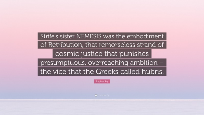 Stephen Fry Quote: “Strife’s sister NEMESIS was the embodiment of Retribution, that remorseless strand of cosmic justice that punishes presumptuous, overreaching ambition – the vice that the Greeks called hubris.”